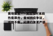 中国九游体育-关于赛地聚焦——英超加时末段热度飙升，曼城回应争议，话题不断，纪律约束更严格的信息