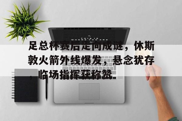 足总杯赛后走向成谜，休斯敦火箭外线爆发，悬念犹存，临场指挥获称赞的简单介绍