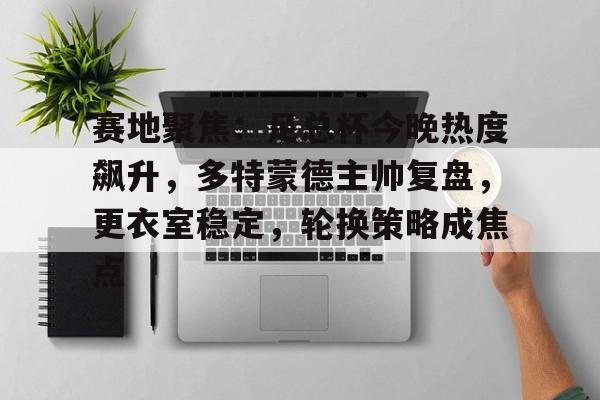 赛地聚焦：足总杯今晚热度飙升，多特蒙德主帅复盘，更衣室稳定，轮换策略成焦点的简单介绍