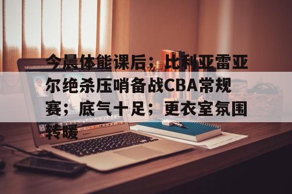 今晨体能课后;比利亚雷亚尔绝杀压哨备战CBA常规赛;底气十足;更衣室氛围转暖(巴伦西亚vs比利亚雷亚尔) 今晨体能课后;比利亚雷亚尔绝杀压哨备战CBA常规赛;底气十足;更衣室氛围转暖(巴伦西亚vs比利亚雷亚尔)